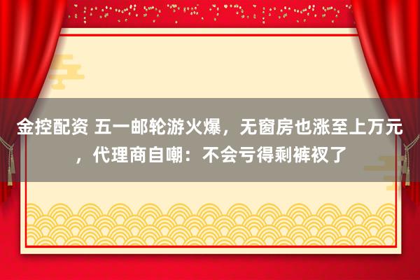 金控配资 五一邮轮游火爆，无窗房也涨至上万元，代理商自嘲：不会亏得剩裤衩了