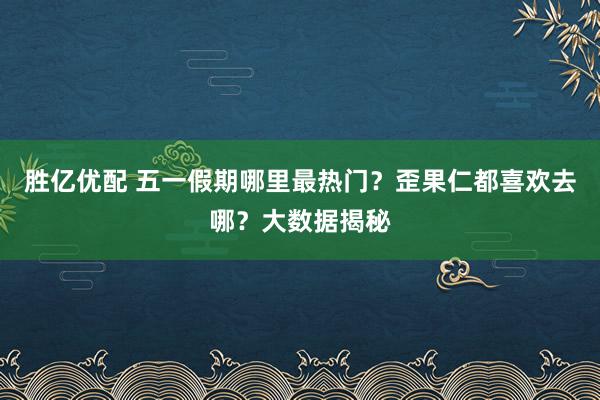 胜亿优配 五一假期哪里最热门？歪果仁都喜欢去哪？大数据揭秘