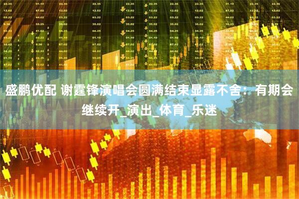 盛鹏优配 谢霆锋演唱会圆满结束显露不舍：有期会继续开_演出_体育_乐迷