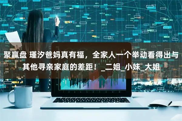 聚赢盘 瑾汐爸妈真有福，全家人一个举动看得出与其他寻亲家庭的差距！_二姐_小妹_大姐