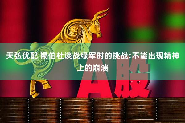 天弘优配 锡伯杜谈战绿军时的挑战:不能出现精神上的崩溃