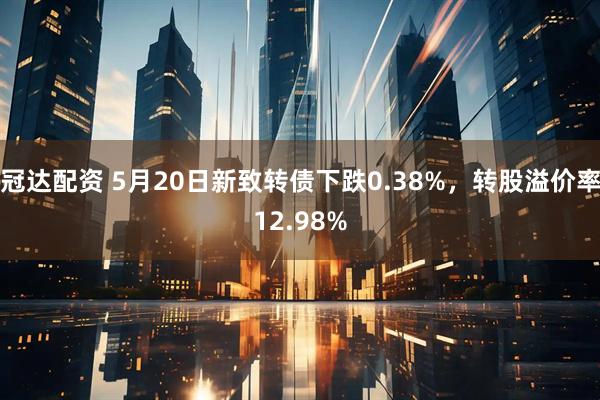 冠达配资 5月20日新致转债下跌0.38%，转股溢价率12.98%