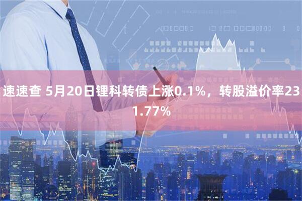 速速查 5月20日锂科转债上涨0.1%，转股溢价率231.77%