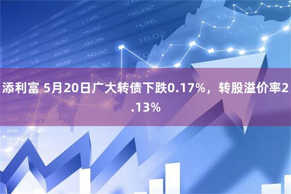 添利富 5月20日广大转债下跌0.17%，转股溢价率2.13%
