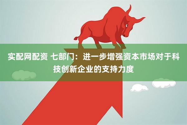 实配网配资 七部门：进一步增强资本市场对于科技创新企业的支持力度