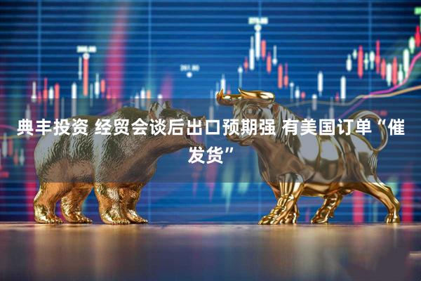 典丰投资 经贸会谈后出口预期强 有美国订单“催发货”