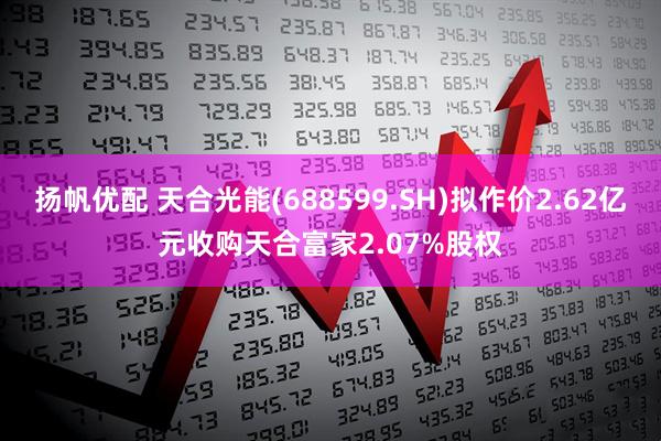 扬帆优配 天合光能(688599.SH)拟作价2.62亿元收购天合富家2.07%股权