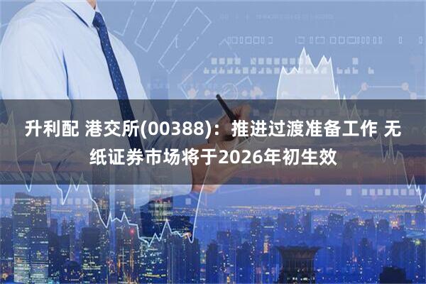 升利配 港交所(00388)：推进过渡准备工作 无纸证券市场将于2026年初生效