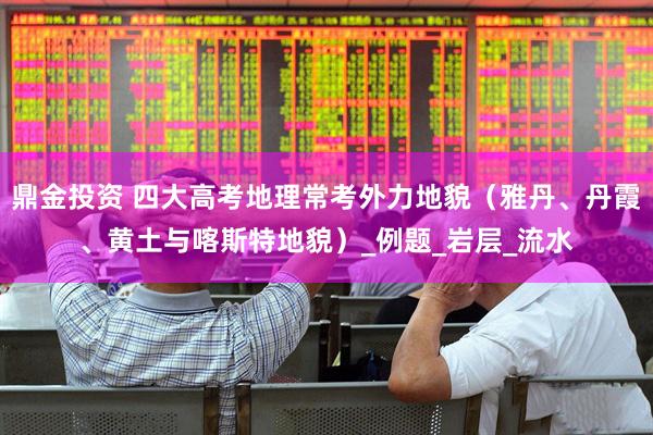 鼎金投资 四大高考地理常考外力地貌（雅丹、丹霞、黄土与喀斯特地貌）_例题_岩层_流水