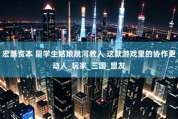 宏基资本 留学生姑娘跳河救人 这款游戏里的协作更动人_玩家_三国_盟友