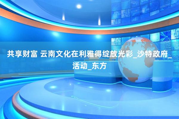 共享财富 云南文化在利雅得绽放光彩_沙特政府_活动_东方