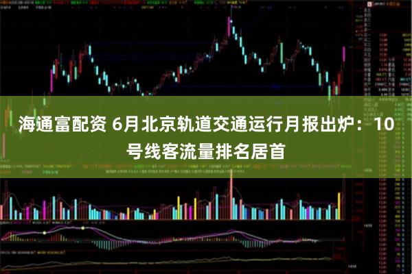海通富配资 6月北京轨道交通运行月报出炉：10号线客流量排名居首
