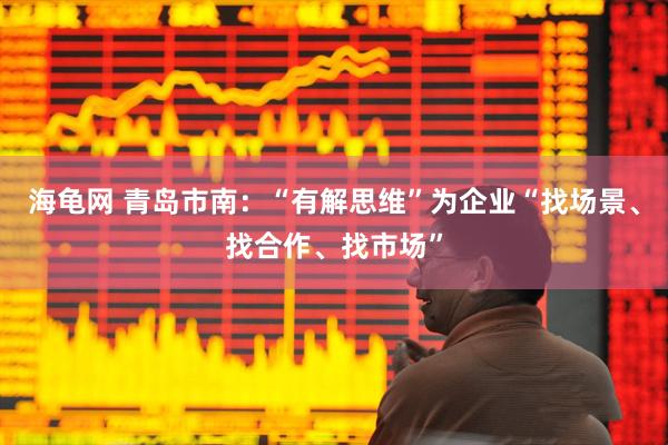 海龟网 青岛市南：“有解思维”为企业“找场景、找合作、找市场”