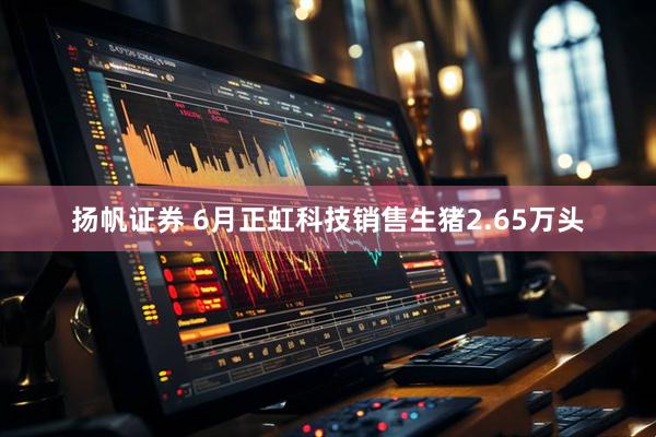扬帆证券 6月正虹科技销售生猪2.65万头