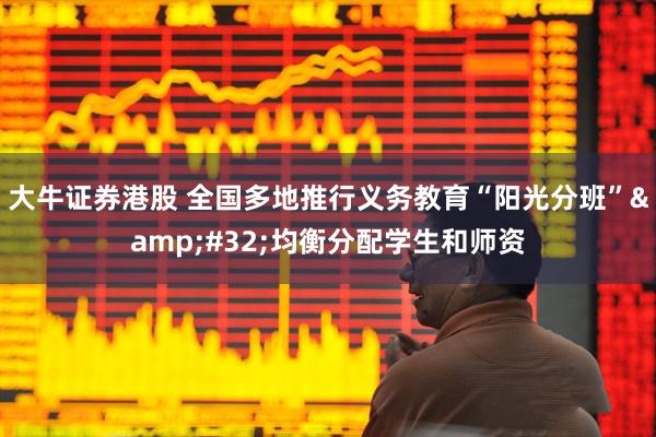 大牛证券港股 全国多地推行义务教育“阳光分班”&#32;均衡分配学生和师资