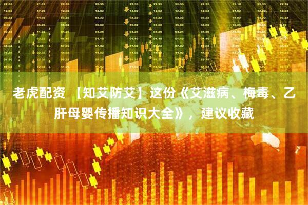 老虎配资 【知艾防艾】这份《艾滋病、梅毒、乙肝母婴传播知识大全》，建议收藏