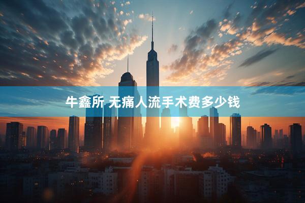 牛鑫所 无痛人流手术费多少钱