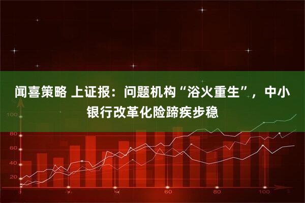闻喜策略 上证报：问题机构“浴火重生”，中小银行改革化险蹄疾步稳