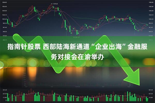 指南针股票 西部陆海新通道“企业出海”金融服务对接会在渝举办