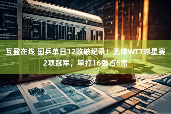 互盈在线 国乒单日12败破纪录！无缘WTT球星赛2项冠军，单打16强占6席